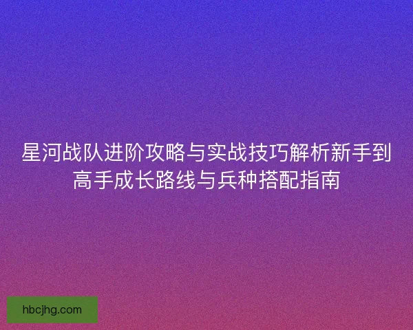 星河战队进阶攻略与实战技巧解析新手到高手成长路线与兵种搭配指南