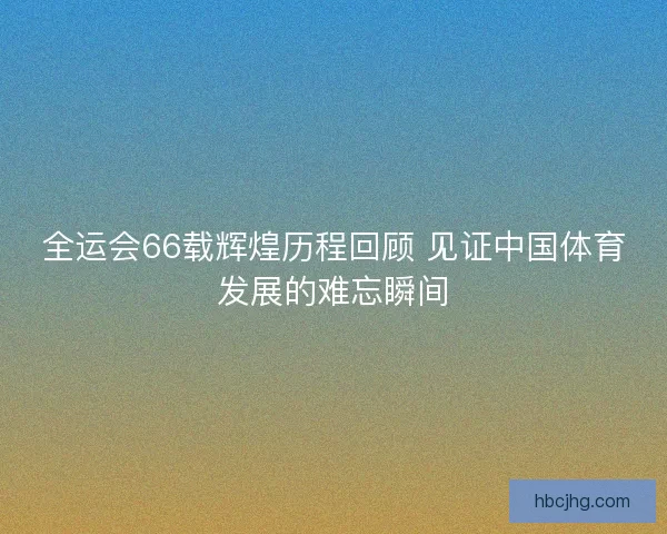 全运会66载辉煌历程回顾 见证中国体育发展的难忘瞬间
